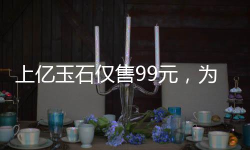 上億玉石僅售99元，為老人獻愛心
