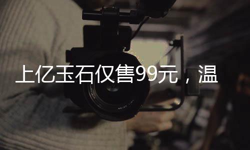 上億玉石僅售99元，溫情贈(zèng)送老人