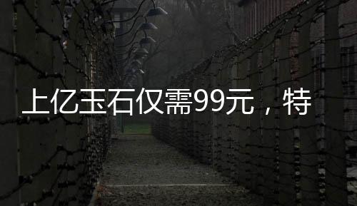 上億玉石僅需99元，特惠贈送老人——以愛心傳遞價值的光輝故事