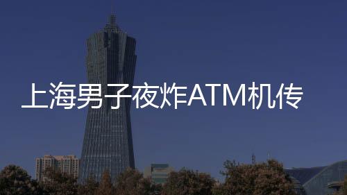 上海男子夜炸ATM機傳聞不實，警方揭示真相