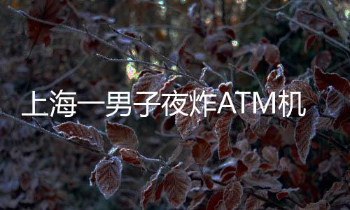 上海一男子夜炸ATM機(jī)？不實(shí)報(bào)道揭示真相
