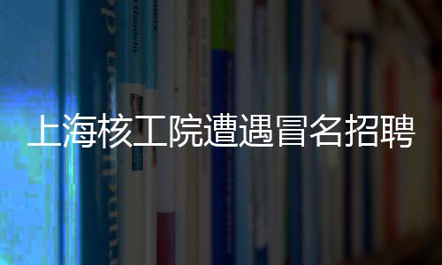 上海核工院遭遇冒名招聘風(fēng)波，發(fā)布聲明嚴(yán)厲打假