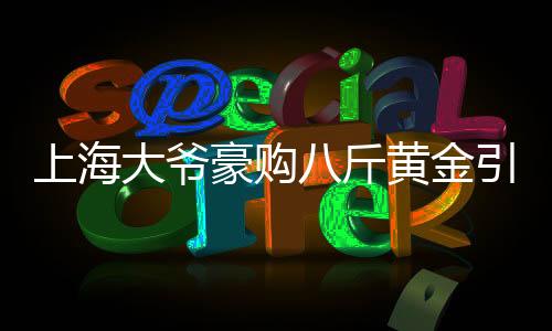 上海大爺豪購(gòu)八斤黃金引發(fā)銀行報(bào)警，引發(fā)市場(chǎng)關(guān)注熱點(diǎn)事件解讀