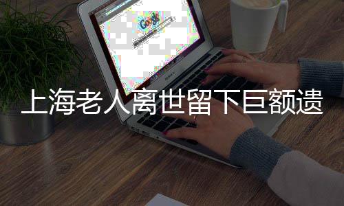 上海老人離世留下巨額遺產(chǎn)和房產(chǎn)，竟無(wú)人繼承？