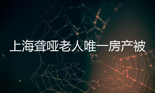 上海聾啞老人唯一房產被親弟弟偷賣，引發(fā)社會關注