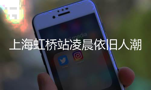 上海虹橋站凌晨依舊人潮涌動，展現(xiàn)城市活力與繁忙交通脈絡