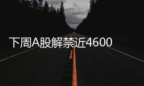 下周A股解禁近4600億元，市場(chǎng)將面臨怎樣的挑戰(zhàn)與機(jī)遇？