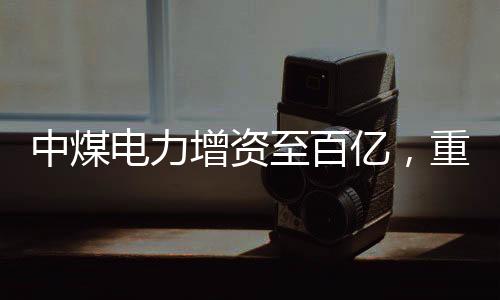 中煤電力增資至百億，重磅投資推動能源轉(zhuǎn)型與產(chǎn)業(yè)升級