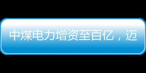中煤電力增資至百億，邁向高質(zhì)量發(fā)展的新篇章