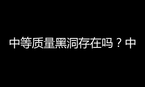 中等質(zhì)量黑洞存在嗎？中國天文學(xué)家研究發(fā)現(xiàn)直接證據(jù)