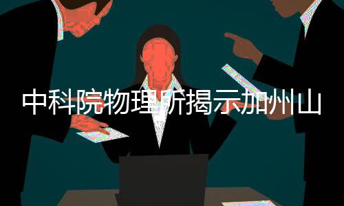 中科院物理所揭示加州山火罪魁禍?zhǔn)?，多重因素交織成?zāi)