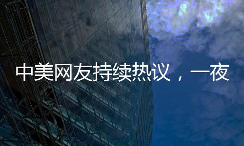 中美網(wǎng)友持續(xù)熱議，一夜對賬揭示深層文化交流現(xiàn)象