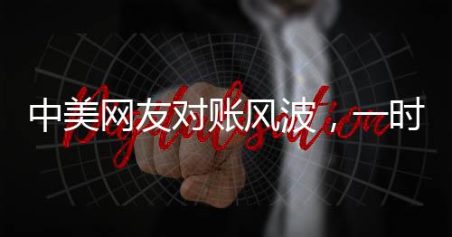 中美網(wǎng)友對賬風波，一時爭議引發(fā)的深度思考