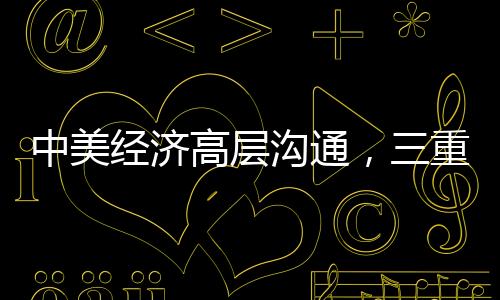 中美經(jīng)濟(jì)高層溝通，三重信號(hào)的解讀與啟示