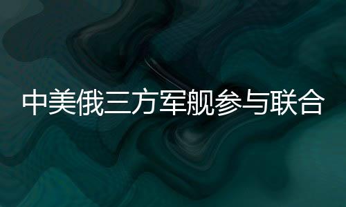 中美俄三方軍艦參與聯(lián)合軍演，深化國際安全合作