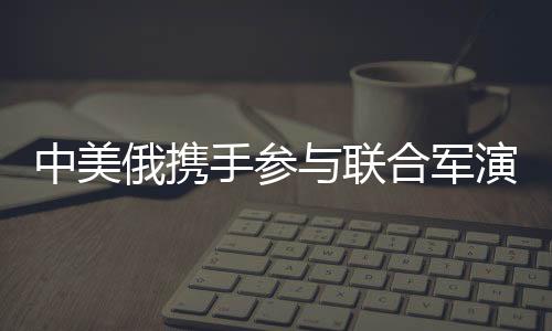 中美俄攜手參與聯合軍演，國際軍事合作的一二三三四五揭秘