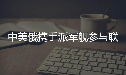 中美俄攜手派軍艦參與聯(lián)合軍演，三強(qiáng)合力共筑安全愿景