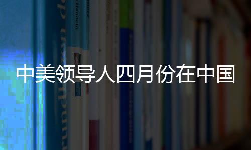 中美領(lǐng)導(dǎo)人四月份在中國會晤，中方回應(yīng)
