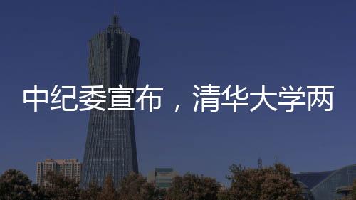 中紀(jì)委宣布，清華大學(xué)兩名重要人士被采取留置措施，掀起廉政風(fēng)暴的又一起案例