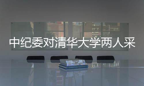 中紀(jì)委對(duì)清華大學(xué)兩人采取留置措施，展開深入調(diào)查
