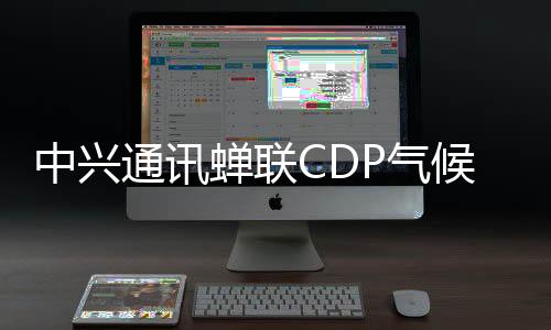 中興通訊蟬聯(lián)CDP氣候變化最高評級A級，持續(xù)領(lǐng)跑全球