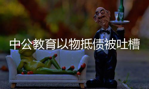 中公教育以物抵債被吐槽價格虛高，探究背后的真相與挑戰(zhàn)