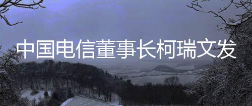 中國電信董事長柯瑞文發(fā)聲，行業(yè)洞察與公司戰(zhàn)略展望