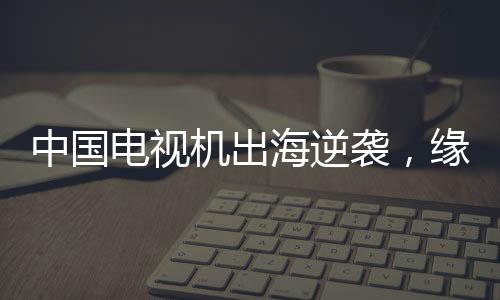 中國電視機(jī)出海逆襲，緣何圈粉全球？