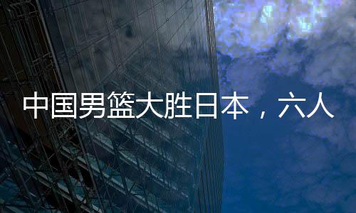 中國男籃大勝日本，六人得分上雙——籃球界的熱血盛宴！
