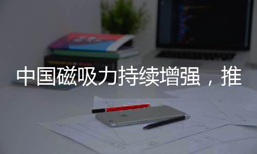 中國(guó)磁吸力持續(xù)增強(qiáng)，推動(dòng)全球影響力再上新臺(tái)階