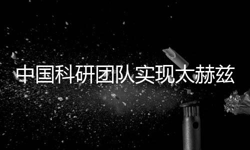 中國科研團(tuán)隊實(shí)現(xiàn)太赫茲關(guān)鍵技術(shù)突破 助力新一代無線通信等發(fā)展