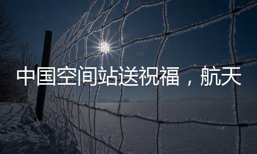 中國(guó)空間站送祝福，航天精神的嶄新展現(xiàn)與宇航員太空問(wèn)候