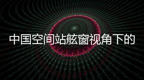 中國空間站舷窗視角下的壯麗山河，俯瞰地球之美