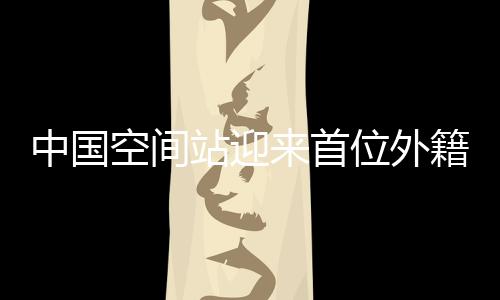 中國(guó)空間站迎來(lái)首位外籍航天員，國(guó)際科技合作的里程碑