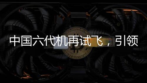 中國六代機再試飛，引領(lǐng)航空新紀元的一大力作