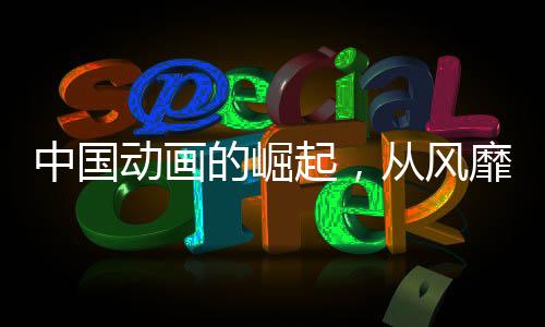 中國動畫的崛起，從風靡到震撼，產(chǎn)業(yè)力量加速爆發(fā)