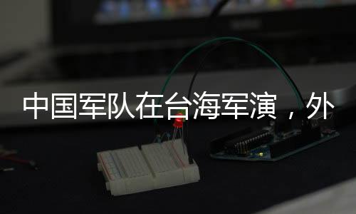 中國軍隊在臺海軍演，外交部回應