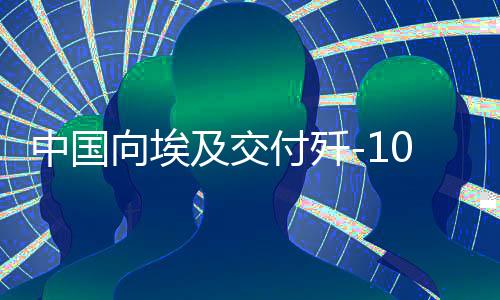 中國向埃及交付殲-10戰(zhàn)斗機，影響深遠