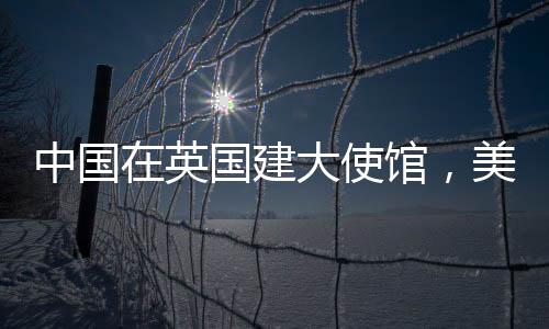 中國(guó)在英國(guó)建大使館，美國(guó)人反應(yīng)引起關(guān)注