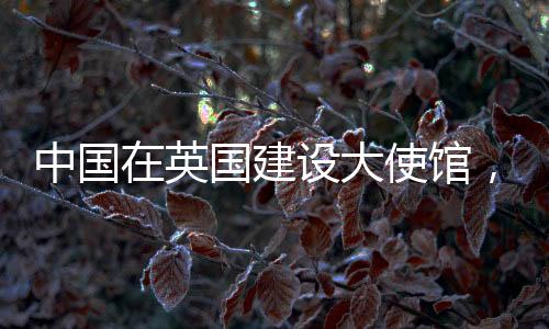 中國(guó)在英國(guó)建設(shè)大使館，美國(guó)反應(yīng)的背后動(dòng)因分析