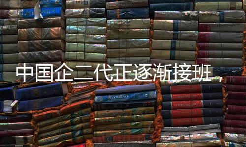 中國企二代正逐漸接班，新勢力展現(xiàn)嶄新面貌