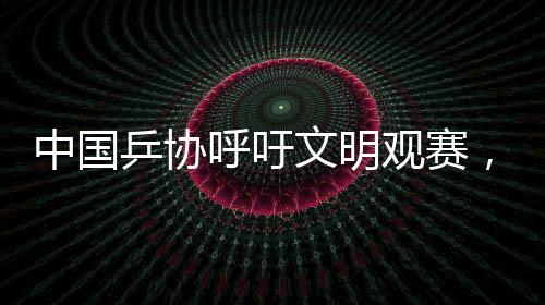中國乒協(xié)呼吁文明觀賽，共創(chuàng)和諧賽場氛圍