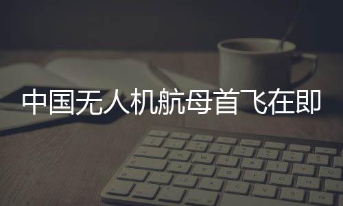 中國(guó)無(wú)人機(jī)航母首飛在即，性能如何？一文帶你全面了解
