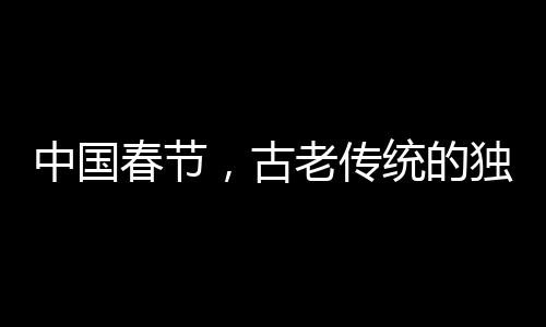 中國春節(jié)，古老傳統(tǒng)的獨特魅力成功申遺的世界級慶典