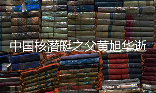 中國(guó)核潛艇之父黃旭華逝世，一生獻(xiàn)身于深海核潛艇事業(yè)