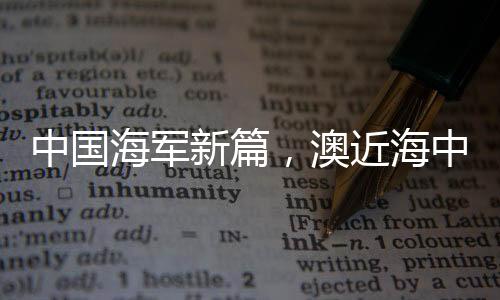 中國海軍新篇，澳近海中的一抹威嚴(yán)身影——中國海軍艦艇編隊展示力量風(fēng)采