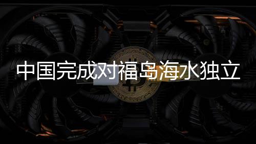 中國完成對(duì)福島海水獨(dú)立取樣檢測，揭示福島核污染現(xiàn)狀與挑戰(zhàn)