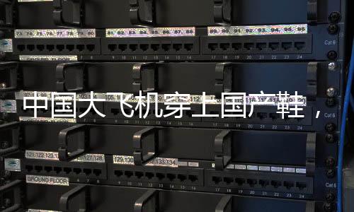 中國大飛機(jī)穿上國產(chǎn)鞋，一段標(biāo)志自主創(chuàng)新的歷史性跨越