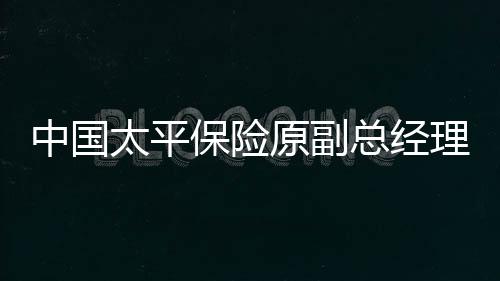中國太平保險(xiǎn)原副總經(jīng)理肖星獲無期，深度解讀事件始末