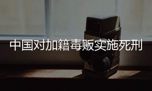 中國(guó)對(duì)加籍毒販實(shí)施死刑，法律的公正與威懾力量